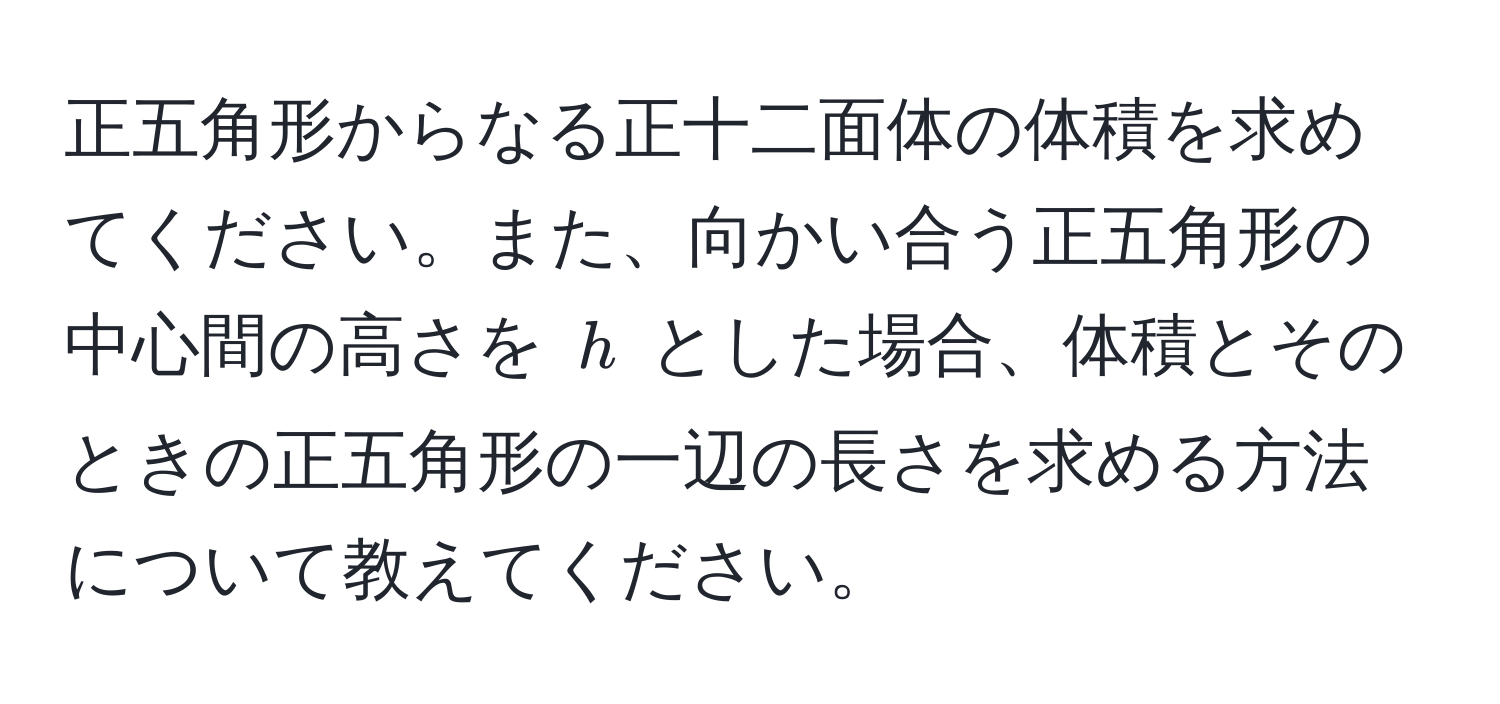 正五角形からなる正十二面体の体積を求めてください。また、向かい合う正五角形の中心間の高さを $h$ とした場合、体積とそのときの正五角形の一辺の長さを求める方法について教えてください。