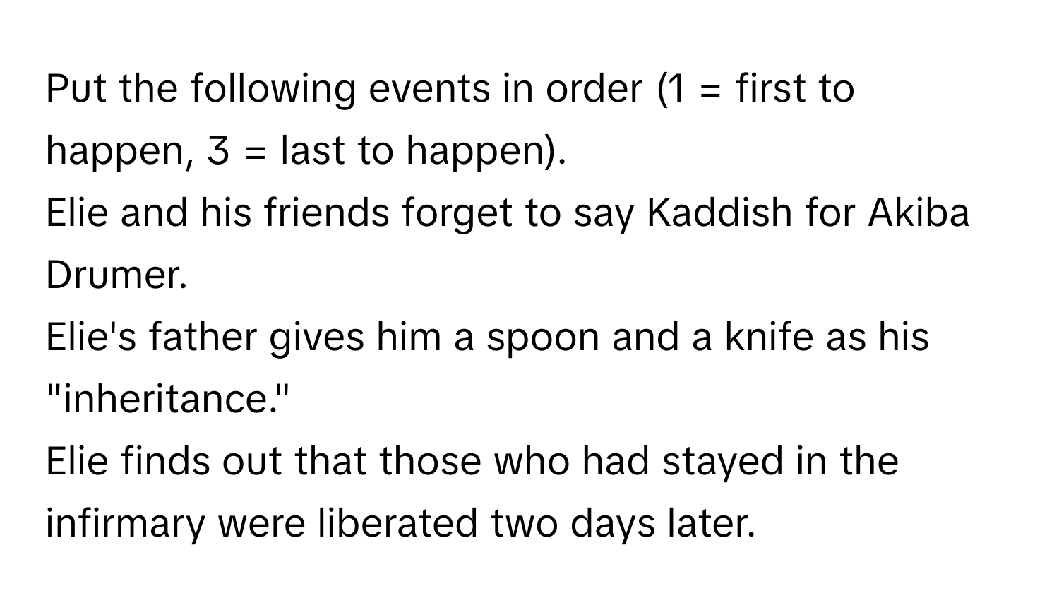 Put the following events in order (1 = first to happen, 3 = last to happen).

Elie and his friends forget to say Kaddish for Akiba Drumer.
Elie's father gives him a spoon and a knife as his "inheritance."
Elie finds out that those who had stayed in the infirmary were liberated two days later.