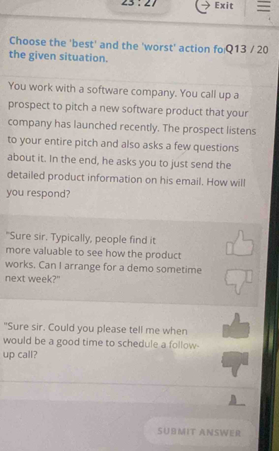 23:27 Exit 
Choose the 'best' and the 'worst' action fo Q13 / 20 
the given situation. 
You work with a software company. You call up a 
prospect to pitch a new software product that your 
company has launched recently. The prospect listens 
to your entire pitch and also asks a few questions 
about it. In the end, he asks you to just send the 
detailed product information on his email. How will 
you respond? 
"Sure sir. Typically, people find it 
more valuable to see how the product 
works. Can I arrange for a demo sometime 
next week?" 
"Sure sir. Could you please tell me when 
would be a good time to schedule a follow 
up call? 
SUBMIT ANSWER