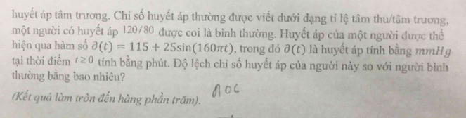 huyết áp tâm trương. Chi số huyết áp thường được viết dưới dạng tỉ lệ tâm thu/tâm trương, 
một người có huyết áp 120/80 được coi là bình thường. Huyết áp của một người được thể 
hiện qua hàm số partial (t)=115+25sin (160π t) , trong đó partial (t) là huyết áp tính bằng mmH g 
tại thời điểm t≥ 0 tính bằng phút. Độ lệch chỉ số huyết áp của người này so với người bình 
thường bằng bao nhiêu? 
(Kết quả làm tròn đến hàng phần trấm).