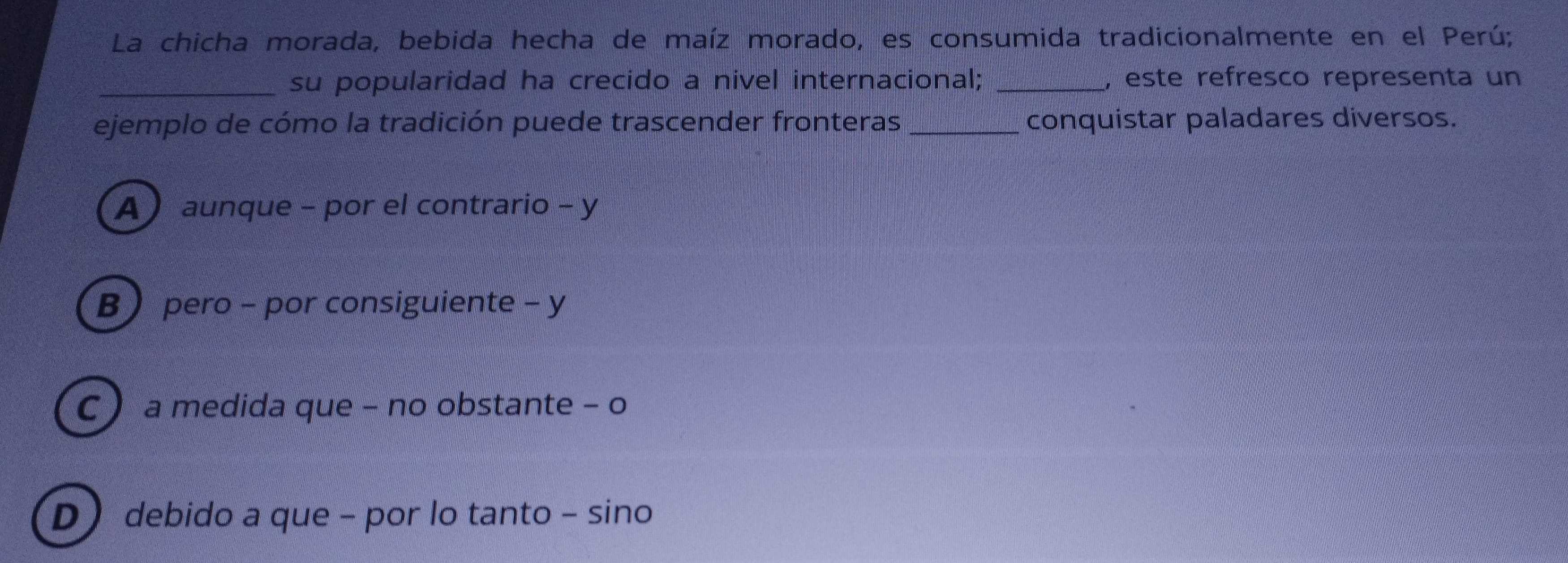 La chicha morada, bebida hecha de maíz morado, es consumida tradicionalmente en el Perú;
_su popularidad ha crecido a nivel internacional; _, este refresco representa un
ejemplo de cómo la tradición puede trascender fronteras _conquistar paladares diversos.
A ) aunque - por el contrario - y
B) pero - por consiguiente - y
C  a medida que - no obstante - o
D ) debido a que - por lo tanto - sino