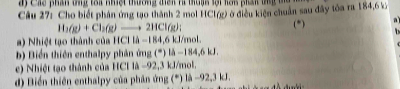 độ Các phán tng toa nhệt tương điệh và thuận lội kôn phán tng ta 
Câu 27: Cho biết phản ứng tạo thành 2 mol HCI(g) ở điều kiện chuẩn sau đây tỏa ra 184, 6 kỷ
H_3(g)+Cl_2(g)to 2HCl(g); (*) 
a 
a) Nhiệt tạo thành của HCIla=184,6kJ/mol. 
. 
b) Biển thiên enthalpy phản ứng (^*)|hat a-184,6kJ. 
e) Nhiệt tạo thành của HCl 1lambda -92,3 kJ/mol. 
d) Biển thiên enthalpy của phân ủ ng(^*)llambda -92,3kJ.