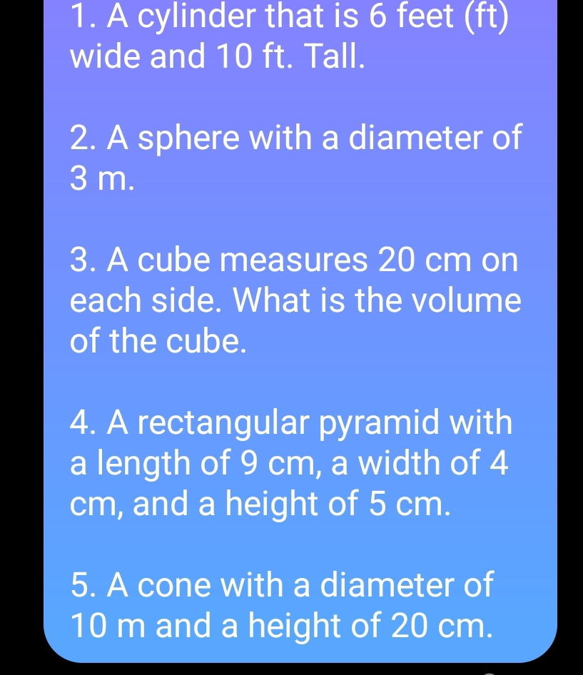 A cylinder that is 6 feet (ft)
wide and 10 ft. Tall. 
2. A sphere with a diameter of
3 m. 
3. A cube measures 20 cm on 
each side. What is the volume 
of the cube. 
4. A rectangular pyramid with 
a length of 9 cm, a width of 4
cm, and a height of 5 cm. 
5. A cone with a diameter of
10 m and a height of 20 cm.