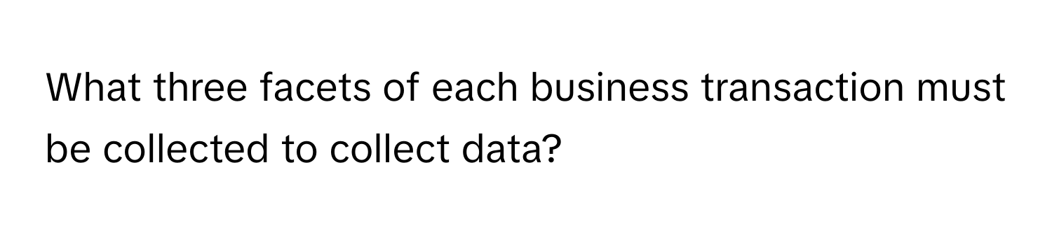 What three facets of each business transaction must be collected to collect data?