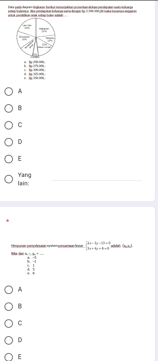 Data pada diagram lingkaran berikut menunjukkan prosentasi alokasi pendapatan suatu keluarga
setiap bulannya. Jika pendapatan keluarga sama dengan Rp 2.500.000,00 maka besarnya anggaran
untuk pendidikan anak setiap bulan adalah ... .
a. Rp250.000,-
b. Rp275.000,-
C. Rp300.000,-
d. Rp325.000,
e. Rp350.000,
A
B
C
D
E
Yang
lain:
*
Himpunan penyelesaian system persamaan linear beginarrayl 2x-3y-13=0 3x+4y+6=0endarray. adalah (x_0,y_0).
Nilai dari x_0-y_0=...
a. -5
b. -1
c. 1
d. 5
e. 6
A
B
C
D
E