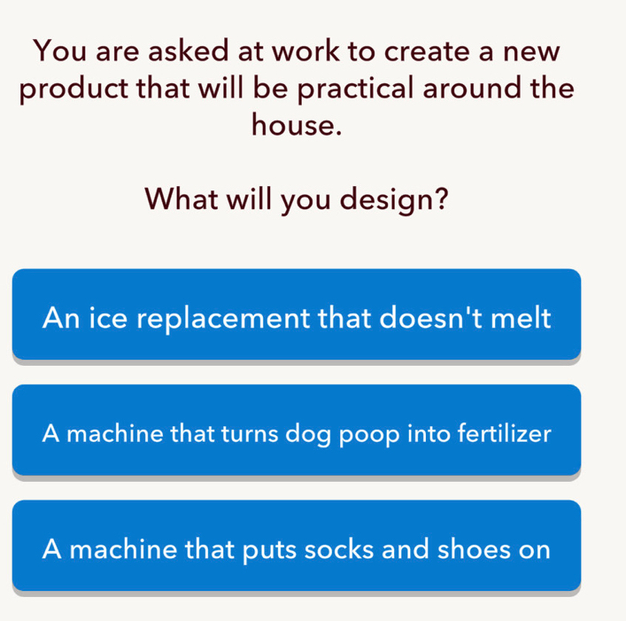 You are asked at work to create a new
product that will be practical around the
house.
What will you design?
An ice replacement that doesn't melt
A machine that turns dog poop into fertilizer
A machine that puts socks and shoes on