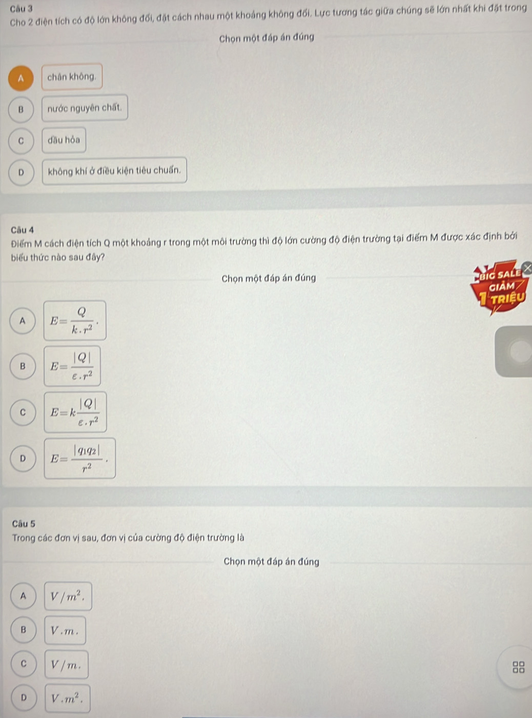 Cho 2 điện tích có độ lớn không đối, đặt cách nhau một khoảng không đối. Lực tương tác giữa chúng sẽ lớn nhất khi đặt trong
_
Chọn một đáp án đúng_
_
A chân không.
B nước nguyên chất.
C dāu hỏa
D không khí ở điều kiện tiêu chuẩn.
Câu 4
Điểm M cách điện tích Q một khoảng r trong một môi trường thì độ lớn cường độ điện trường tại điểm M được xác định bởi
biểu thức nào sau đây?
Chọn một đáp án đúng_
_g saLE X
giảm
TRIệU
A E= Q/k.r^2 .
B E= |Q|/varepsilon · r^2 
C E=k |Q|/varepsilon · r^2 
D E=frac |q_1q_2|r^2. 
Câu 5
Trong các đơn vị sau, đơn vị của cường độ điện trường là
_ Chọn một đáp án đúng_
A V/m^2.
B V . m.
C V /m.
D V.m^2.