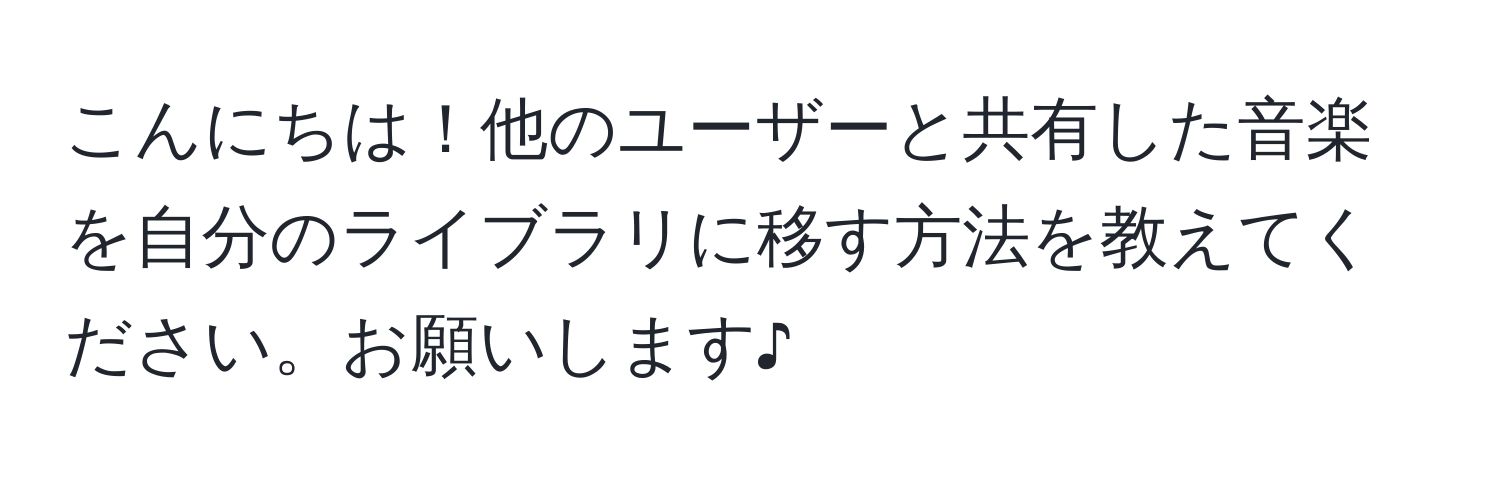 こんにちは！他のユーザーと共有した音楽を自分のライブラリに移す方法を教えてください。お願いします♪