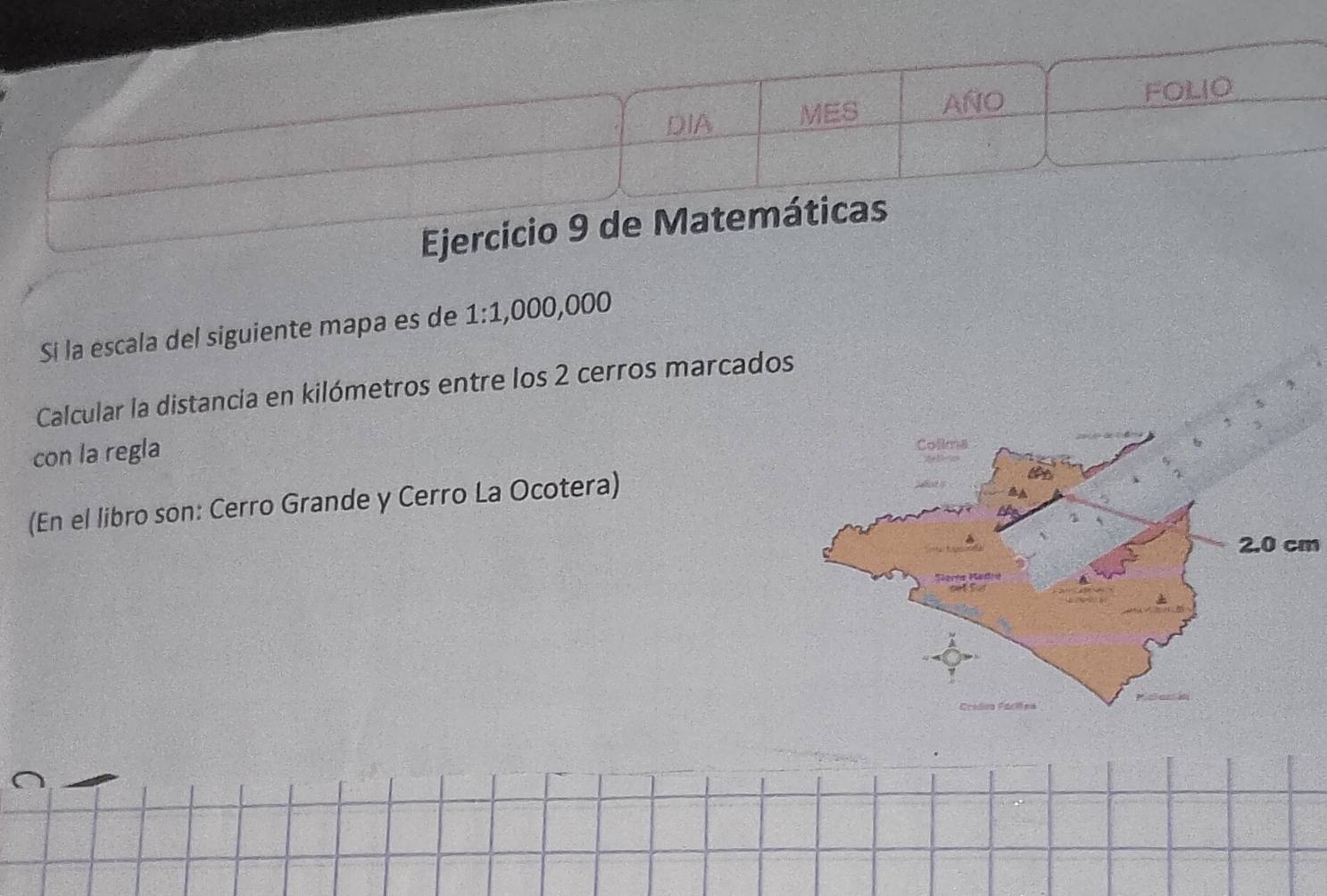 DIA MES AÑO FOLIO 
Ejercicio 9 de Matemáticas 
Si la escala del siguiente mapa es de . 1:1 ,000,000
Calcular la distancia en kilómetros entre los 2 cerros marcados 
con la regla 
(En el libro son: Cerro Grande y Cerro La Ocotera)
2.0 cm