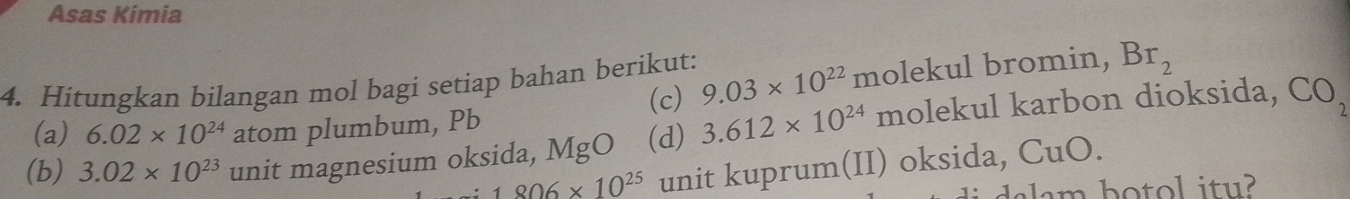 Asas Kimia 
4. Hitungkan bilangan mol bagi setiap bahan berikut: 9.03* 10^(22) molekul bromin, Br_2
(c) 
(a) 6.02* 10^(24) atom plumbum, Pb
(b) 3.02* 10^(23) unit magnesium oksida, MgO (d) 3.612* 10^(24) molekul karbon dioksida, CO_2
1806* 10^(25) unit kuprum(II) oksida, C 1bigcirc