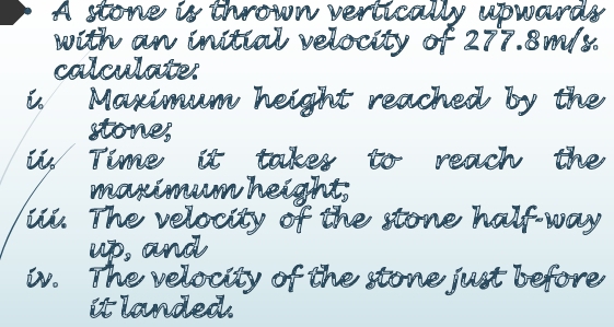 A stone is thrown vertically upwards 
with an initial velocity of 277. 8m/ 8
calculate. 
Maximum height reached by the 
stones 
Time it takes to reach the 
maximeun height 
ie. The velacity of the stone half-way 
up, and 
w. The velocity of the stone just before 
it landed.