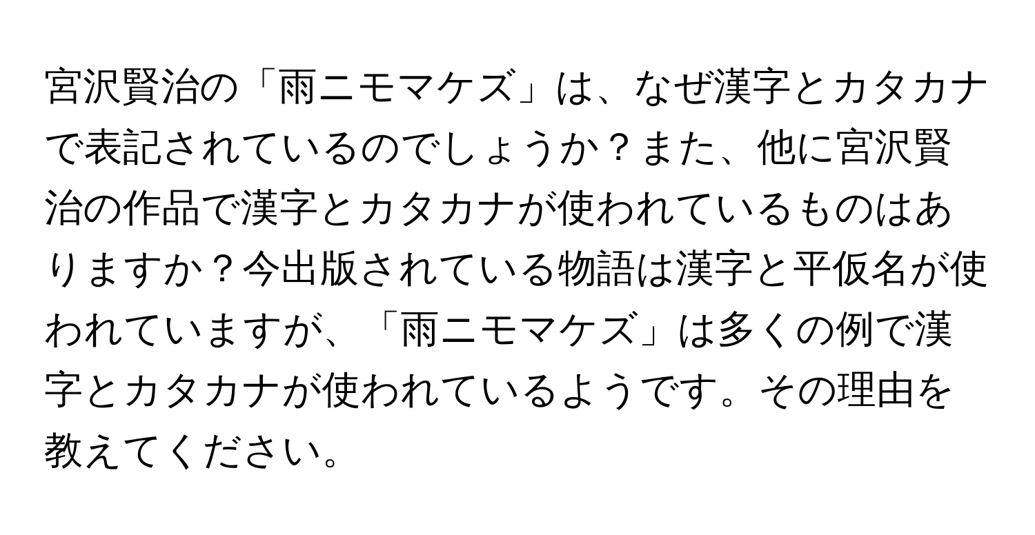 宮沢賢治の「雨ニモマケズ」は、なぜ漢字とカタカナで表記されているのでしょうか？また、他に宮沢賢治の作品で漢字とカタカナが使われているものはありますか？今出版されている物語は漢字と平仮名が使われていますが、「雨ニモマケズ」は多くの例で漢字とカタカナが使われているようです。その理由を教えてください。