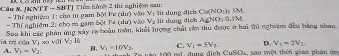 Cổ khí bay lê n v
Câu 8. [KNTT - SBT] Tiến hành 2 thí nghiệm sau:
- Thí nghiệm 1: cho m gam bột Fe (dư) vào V_1 lít dung dịch Cu(NO_3)_21M. 
- Thí nghiệm 2: cho m gam bột Fe (dư) vào V_2 lít dung dịch AgNO_30, 1M. 
Sau khi các phản ứng xảy ra hoàn toàn, khối lượng chất rắn thu được ở hai thi nghiệm đều bằng nhau.
iá trị của V_1 so với V_2 là
D. V_1=2V_2.
A. V_1=V_2. B. V_1=10V_2. C. V_1=5V_2. 4, sau một thời gian phản ứm
1 vàs 100 mL dung dịch CuSO