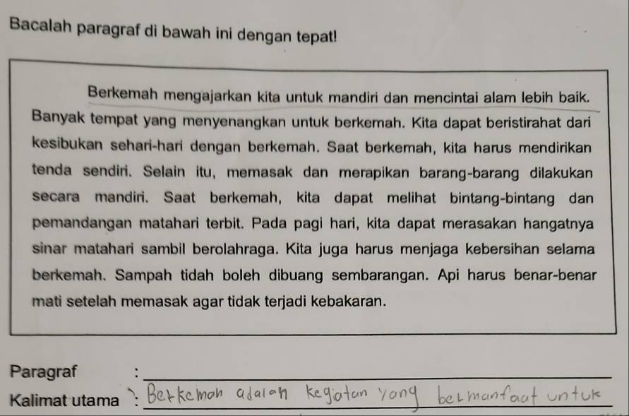 Bacalah paragraf di bawah ini dengan tepat! 
_ 
Berkemah mengajarkan kita untuk mandiri dan mencintai alam lebih baik. 
Banyak tempat yang menyenangkan untuk berkemah. Kita dapat beristirahat dari 
kesibukan sehari-hari dengan berkemah. Saat berkemah, kita harus mendirikan 
tenda sendiri. Selain itu, memasak dan merapikan barang-barang dilakukan 
secara mandiri. Saat berkemah, kita dapat melihat bintang-bintang dan 
pemandangan matahari terbit. Pada pagi hari, kita dapat merasakan hangatnya 
sinar matahari sambil berolahraga. Kita juga harus menjaga kebersihan selama 
berkemah. Sampah tidah boleh dibuang sembarangan. Api harus benar-benar 
mati setelah memasak agar tidak terjadi kebakaran. 
_ 
Paragraf :_ 
Kalimat utama :_