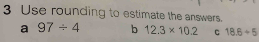 Use rounding to estimate the answers. 
a 97/ 4
b 12.3* 10.2 C 18.6/ 5