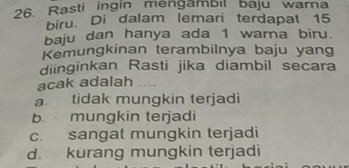 Rasti ingin mengambil baju warna
biru. Di dalam lemari terdapat 15
baju dan hanya ada 1 warna biru.
Kemungkinan terambilnya baju yang
diinginkan Rasti jika diambil secara
acak adalah
a tidak mungkin terjadi
b mungkin terjadi
c. sangat mungkin terjadi
d. kurang mungkin terjadi