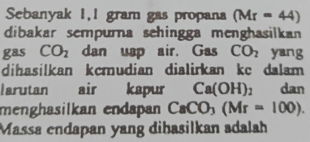 Sebanyak 1,1 gram gas propana (Mr=44)
dibakar sempurna sehingga menghasilkan 
gas CO_2 dan uap air. Gas CO_2 yang 
dihasilkan kcmudian dialirkan kc dalam 
larutan air kapur Ca(OH)_2 dan 
menghasilkan endapan CaCO_3(Mr=100). 
Massa endapan yang dihasilkan adalah