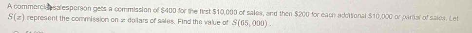 A commercial salesperson gets a commission of $400 for the first $10,000 of sales, and then $200 for each additional $10,000 or partial of sales. Let
S(x) represent the commission on x dollars of sales. Find the value of S(65,000).