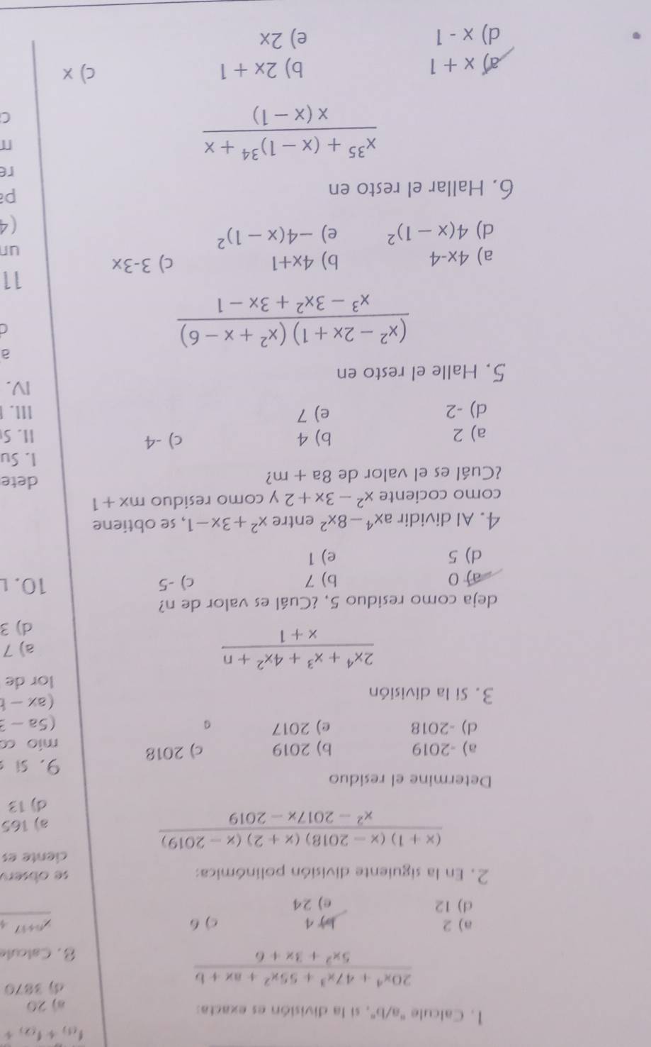 f_(1)+f_(2)+
1. Calcule "a/b", si la división es exacta: a) 20
 (20x^4+47x^3+55x^2+ax+b)/5x^2+3x+6 
3870
8. Calcul
a) 2 J 4 c) 6 _ x^(n+17)
d) 12 e) 24
2. En la siguiente división polinómica: se obsery
ciente es
 ((x+1)(x-2018)(x+2)(x-2019))/x^2-2017x-2019 
a) 165
d) 13
Determine el residuo
9. si s
a) -2019 b) 2019 c) 2018 mio co
d) -2018 e) 2017
(5a-3
3. Si la división
(ax-b
lor de
 (2x^4+x^3+4x^2+n)/x+1  a) 7
d) 3
deja como residuo 5, ¿Cuál es valor de n?
a) 0 b) 7 c) -5 10. l
d) 5 e) 1
4. Al dividir ax^4-8x^2 entre x^2+3x-1 , se obtiene
como cociente x^2-3x+2 y como residuo mx+1
¿Cuál es el valor de 8a+m
dete
I. Su
a) 2 b) 4 c) -4 1I. S
d) -2 e) 7 III.
IV.
5. Halle el resto en
a
 ((x^2-2x+1)(x^2+x-6))/x^3-3x^2+3x-1 
11
a) 4x-4 b) 4x+1 c) 3-3x
d) 4(x-1)^2 e) -4(x-1)^2
ur
(4
6. Hallar el resto en
p
re
frac x^(35)+(x-1)^34+xx(x-1)
C
a x+1
b) 2x+1 c) x
d) x-1 e) 2x