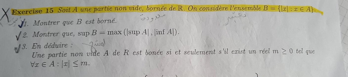 Soit A une partie non vide, bornée de R. On considère l'ensemble B= |x|:x∈ A. 
1. Montrer que B est borné. 
2. Montrer que, sup B=max (|sup A| , |inf A|). 
3. En déduire : 
Une partie non vide A de R est bonée si et seulement s'il exist un réel m≥ 0 tel que
forall x∈ A:|x|≤ m.