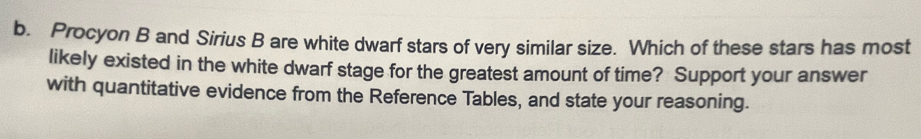 Procyon B and Sirius B are white dwarf stars of very similar size. Which of these stars has most 
likely existed in the white dwarf stage for the greatest amount of time? Support your answer 
with quantitative evidence from the Reference Tables, and state your reasoning.