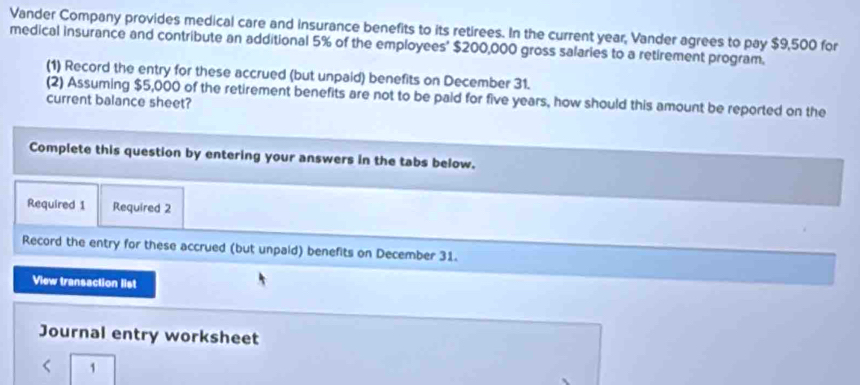 Vander Company provides medical care and insurance benefits to its retirees. In the current year, Vander agrees to pay $9,500 for 
medical insurance and contribute an additional 5% of the employees' $200,000 gross salaries to a retirement program. 
(1) Record the entry for these accrued (but unpaid) benefits on December 31. 
(2) Assuming $5,000 of the retirement benefits are not to be paid for five years, how should this amount be reported on the 
current balance sheet? 
Complete this question by entering your answers in the tabs below. 
Required 1 Required 2 
Record the entry for these accrued (but unpaid) benefits on December 31. 
View transaction list 
Journal entry worksheet 
1