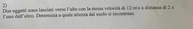 Due oggetti sono lanciati verso l’alto con la stessa velocità di 12 ms a distanza di 2 s
l’uno dall’altro. Determina a quale altezza dal suolo si incontrano.