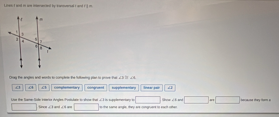 Lines f and m are intersected by transversal t and f||m. 
Drag the angles and words to complete the following plan to prove that ∠ 3≌ ∠ 6.
∠3 ∠6 ∠5 complementary congruent supplementary linear pair ∠2
Use the Same-Side Interior Angles Postulate to show that ∠ 3 is supplementary to Show ∠ 6 and are because they form a
Since ∠ 3 and ∠ 6 are to the same angle, they are congruent to each other.