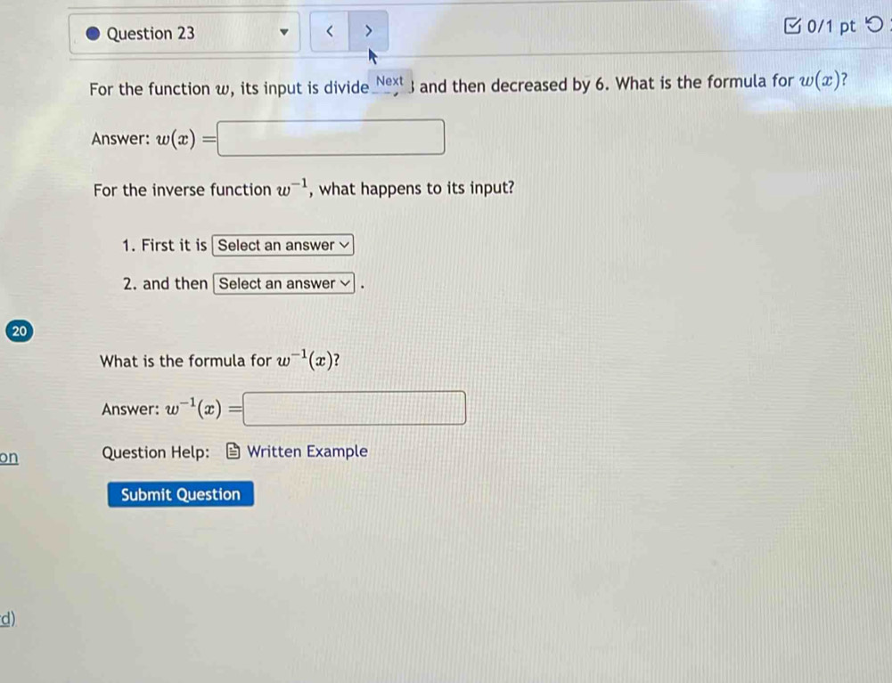 > 0/1 pt つ 
For the function w, its input is divide e and then decreased by 6. What is the formula for w(x)
Answer: w(x)=
For the inverse function w^(-1) , what happens to its input? 
1. First it is Select an answer 
2. and then | Select an answer 
20 
What is the formula for w^(-1)(x) ? 
Answer: w^(-1)(x)= |M=frac  
on Question Help: Written Example 
Submit Question 
d)