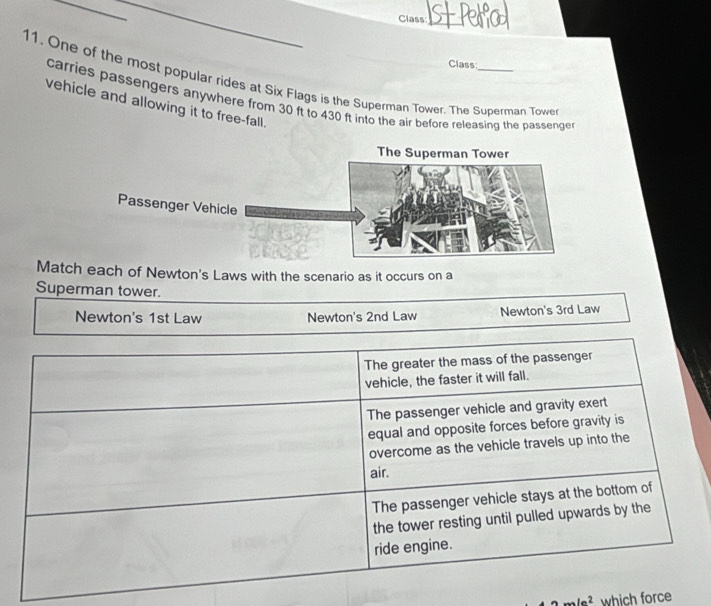 Class_
Class:
11. One of the most popular rides at Six Flags is the Superman Tower. The Superman Towe
carries passengers anywhere from 30 ft to 430 ft into the air before releasing the passenge
vehicle and allowing it to free-fall.
Match each of Newton's Laws with the scenario as it occurs on a
Superman tower.
Newton's 1st Law Newton's 2nd Law Newton's 3rd Law
The greater the mass of the passenger
vehicle, the faster it will fall.
The passenger vehicle and gravity exert
equal and opposite forces before gravity is
overcome as the vehicle travels up into the
air.
The passenger vehicle stays at the bottom of
the tower resting until pulled upwards by the
ride engine.
amle^2 which force