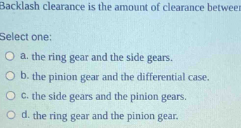 Backlash clearance is the amount of clearance betweer
Select one:
a. the ring gear and the side gears.
b. the pinion gear and the differential case.
c. the side gears and the pinion gears.
d. the ring gear and the pinion gear.