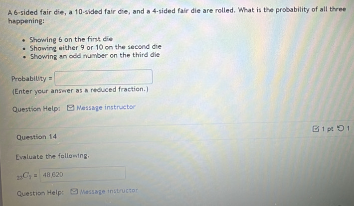 A 6 -sided fair die, a 10 -sided fair die, and a 4 -sided fair die are rolled. What is the probability of all three 
happening: 
Showing 6 on the first die 
Showing either 9 or 10 on the second die 
Showing an odd number on the third die 
Probability =□
(Enter your answer as a reduced fraction.) 
Question Help: Message instructor 
1 pt つ 
Question 14 
Evaluate the following. 
^circ 
_23C_7=48,620 □ 
Question Help: Message instructor