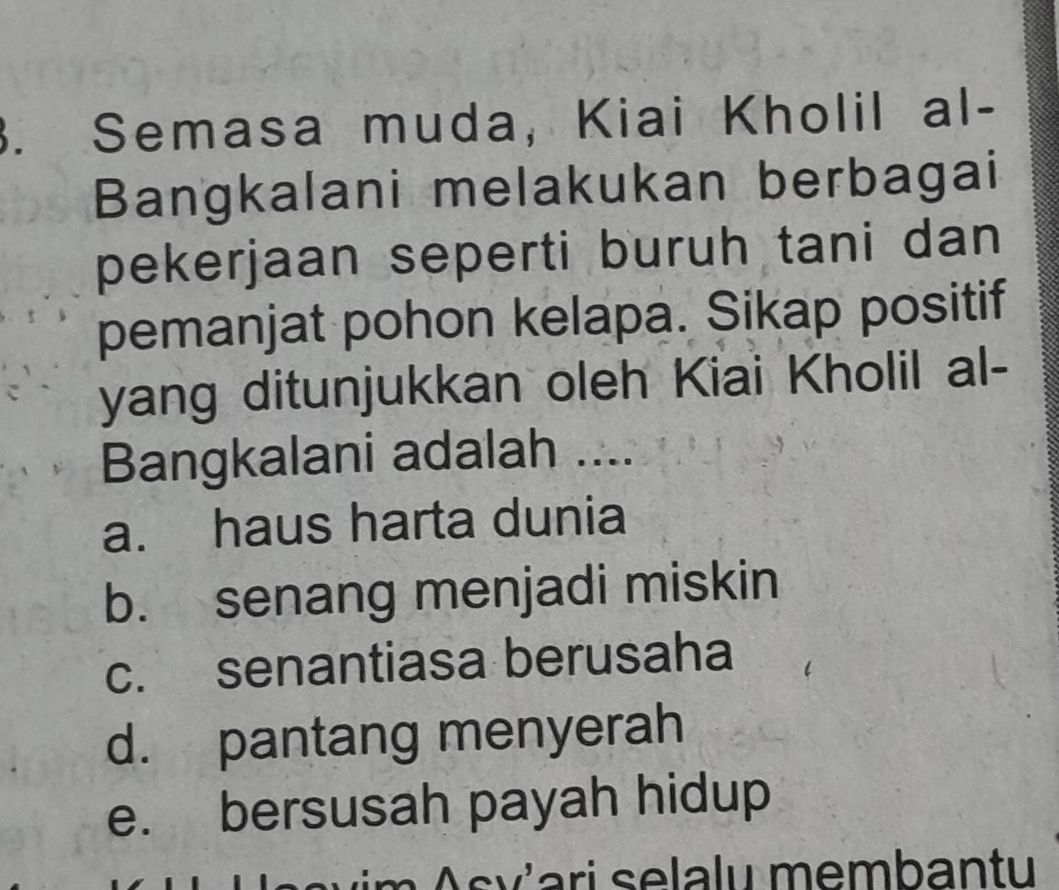 Semasa muda, Kiai Kholil al-
Bangkalani melakukan berbagai
pekerjaan seperti buruh tani dan 
pemanjat pohon kelapa. Sikap positif
yang ditunjukkan oleh Kiai Kholil al-
Bangkalani adalah ....
a. haus harta dunia
b. senang menjadi miskin
c. senantiasa berusaha
d. pantang menyerah
e. bersusah payah hidup
Asv'ari selalu membantu