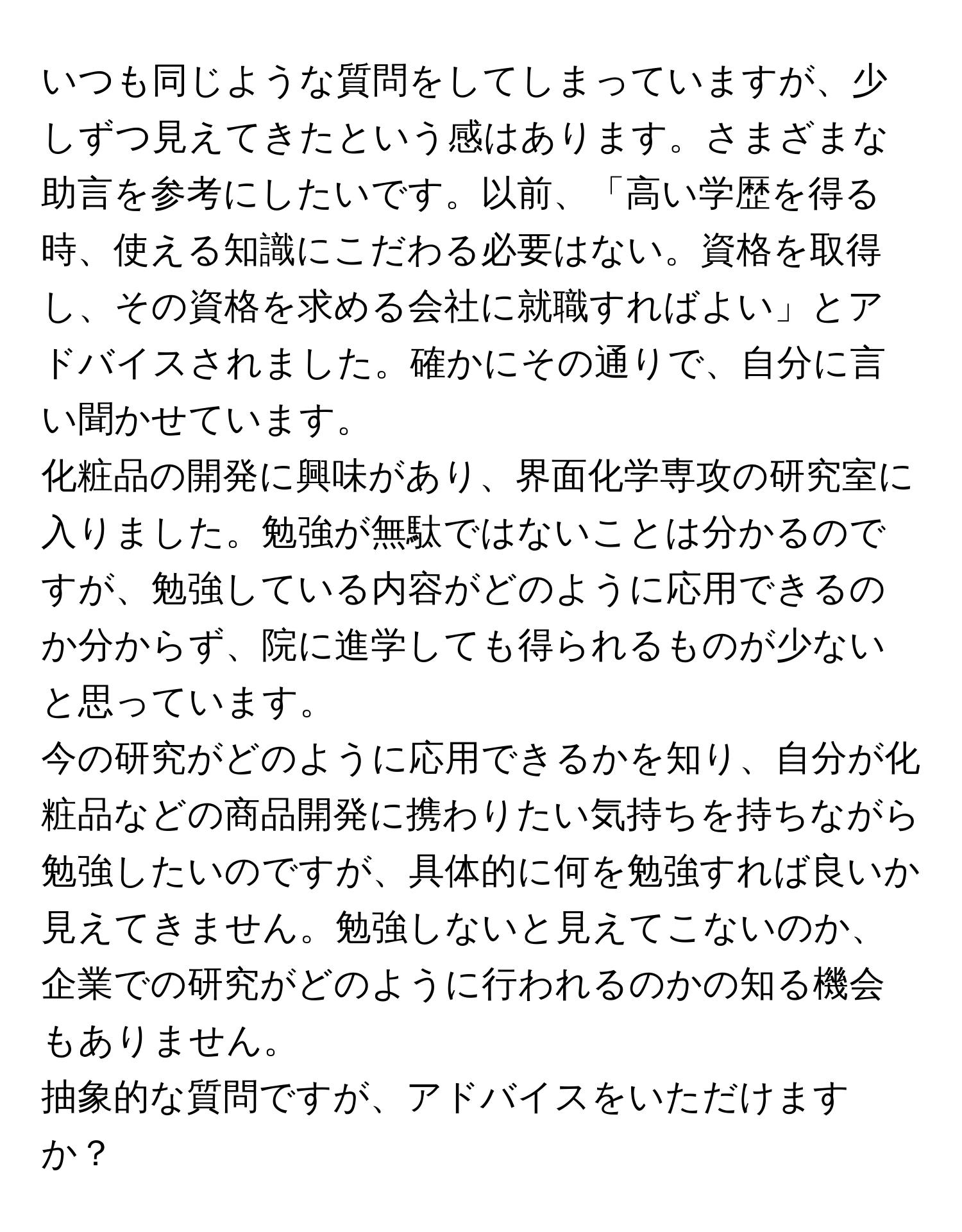 いつも同じような質問をしてしまっていますが、少しずつ見えてきたという感はあります。さまざまな助言を参考にしたいです。以前、「高い学歴を得る時、使える知識にこだわる必要はない。資格を取得し、その資格を求める会社に就職すればよい」とアドバイスされました。確かにその通りで、自分に言い聞かせています。

化粧品の開発に興味があり、界面化学専攻の研究室に入りました。勉強が無駄ではないことは分かるのですが、勉強している内容がどのように応用できるのか分からず、院に進学しても得られるものが少ないと思っています。

今の研究がどのように応用できるかを知り、自分が化粧品などの商品開発に携わりたい気持ちを持ちながら勉強したいのですが、具体的に何を勉強すれば良いか見えてきません。勉強しないと見えてこないのか、企業での研究がどのように行われるのかの知る機会もありません。

抽象的な質問ですが、アドバイスをいただけますか？