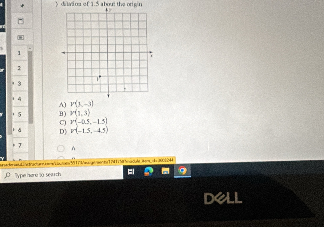 ) dilation of 1.5 about the origin
1
2
3
4
A) V(3,-3)
5
B) V(1,3)
C) V(-0.5,-1.5)
6
D) V(-1.5,-4.5)
7
A
basadenaisd instructure.com/courses/55173/assignments/1741758?module_iter_id=3608244
Type here to search
dell