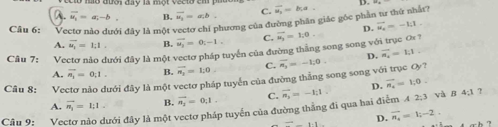 ecto nào đưới đây la một vecto ch pi
A. vector u_1=a;-b. B. vector u_2=a;b. C. vector u_3=b,a. D.
Câu 6: Vectơ nào dưới đây là một vectơ chỉ phương của đường phân giác góc phần tư thứ nhất?
A. vector u_1=1;1. B. vector u_2=0;-1. C. vector u_3=1;0. D. vector u_4=-1;I. 
Câu 7: Vectơ nào dưới đây là một vectơ pháp tuyến của đường thằng song song với trục 0x ?
C. overline n_3=-1; 0. D. vector n_4=1;1.
A. vector n_1=0;1.
B. vector n_2=1;0
Câu 8: Vectơ nào dưới đây là một vectơ pháp tuyến của đường thẳng song song với trục Oy?
A. vector n_1=1;1.
B. vector n_2=0;1. C. vector n_3=-1;1. D. vector n_4=1;0. 
Câu 9: Vectơ nào dưới đây là một vectơ pháp tuyến của đường thằng đi qua hai điểm A 2; 3 và B 4; 1 ?
to _ 1· 1 D. vector n_4=1; -2.
_ , h ?