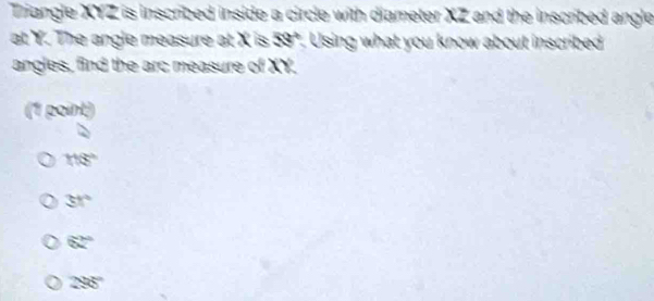 Triangle XYZ is inscribed inside a circle with diameter XZ and the inscribed angle
at Y. The angle measure at X is 59°. Using what you know about inscribed
angles, find the arc measure of ' () a
(1 point)
116°
31°
62°
298°