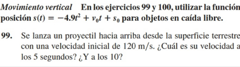 Movimiento vertical En los ejercicios 99 y 100, utilizar la función 
posición s(t)=-4.9t^2+v_0t+s_0 para objetos en caída libre. 
99. Se lanza un proyectil hacia arriba desde la superficie terrestre 
con una velocidad inicial de 120 m/s. ¿Cuál es su velocidad a 
los 5 segundos? ¿Y a los 10?