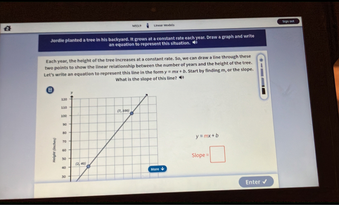 M5|L9  Lnear  Model Sign out
Jordie planted a tree in his backyard. It grows at a constant rate each year. Draw a graph and write
an equation to represent this situation. 
Each year, the height of the tree increases at a constant rate. So, we can draw a line through these
two points to show the linear relationship between the number of years and the height of the tree.
Let's write an equation to represent this line in the form y=mx+b. Start by finding m, or the slope.
What is the slope of this line?
y=mx+b
Slope
Enter
