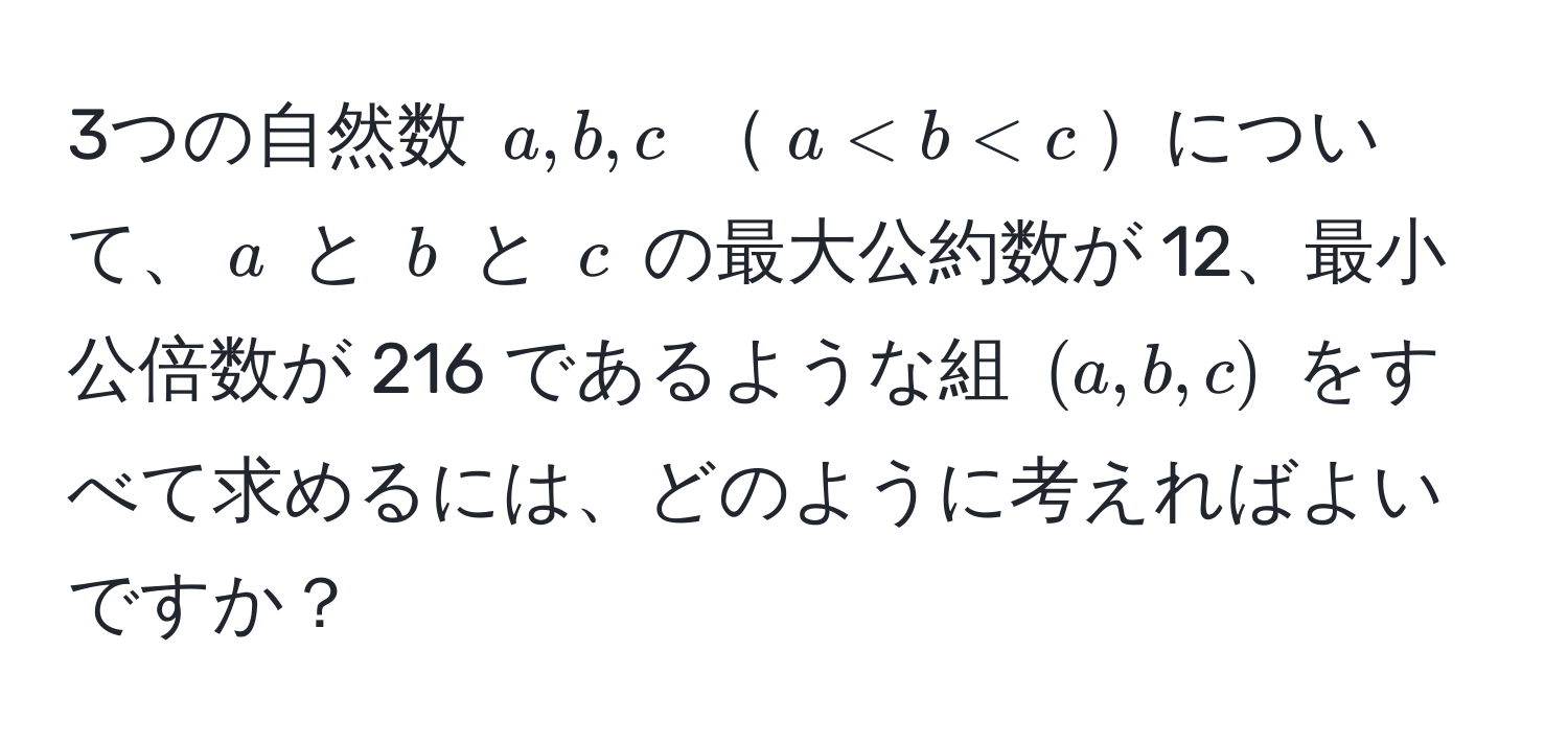 3つの自然数 ( a, b, c ) ( a < b < c )について、( a ) と ( b ) と ( c ) の最大公約数が 12、最小公倍数が 216 であるような組 ( (a, b, c) ) をすべて求めるには、どのように考えればよいですか？