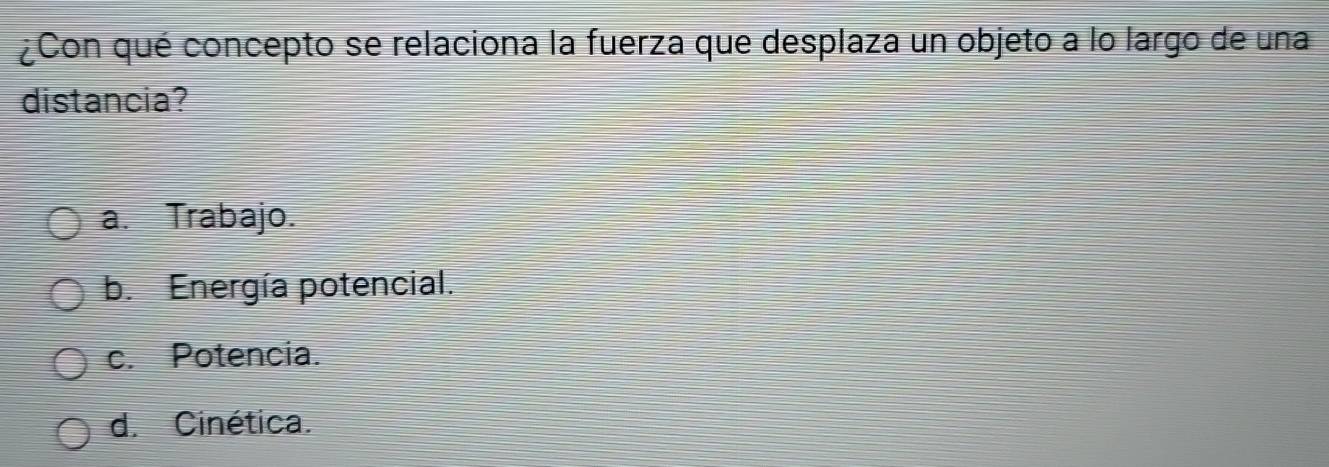 ¿Con qué concepto se relaciona la fuerza que desplaza un objeto a lo largo de una
distancia?
a. Trabajo.
b. Energía potencial.
c. Potencia.
d. Cinética.