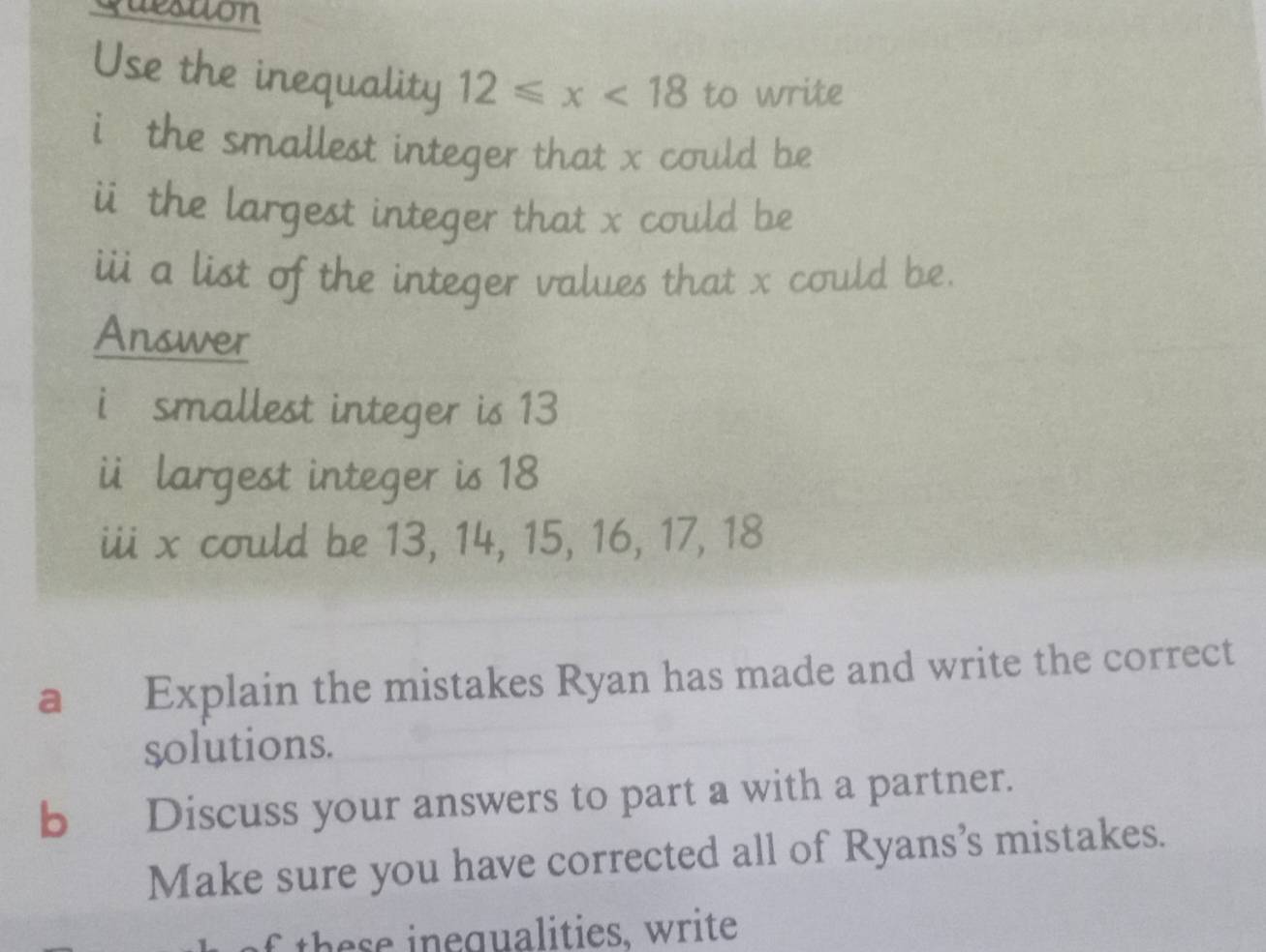 quesuon 
Use the inequality 12≤slant x<18</tex> to write 
i the smallest integer that x could be 
i the largest integer that x could be 
iii a list of the integer values that x could be. 
Answer 
i smallest integer is 13
i largest integer is 18
iii x could be 13, 14, 15, 16, 17, 18
a Explain the mistakes Ryan has made and write the correct 
solutions. 
b Discuss your answers to part a with a partner. 
Make sure you have corrected all of Ryans’s mistakes. 
o th e e inegualities, write