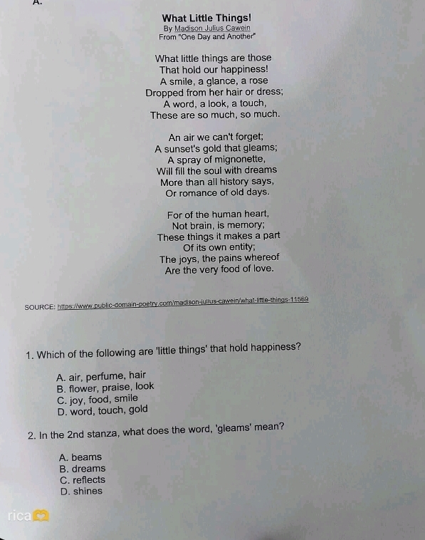 What Little Things!
By Madison Julius Cawein
From "One Day and Another"
What little things are those
That hold our happiness!
A smile, a glance, a rose
Dropped from her hair or dress;
A word, a look, a touch,
These are so much, so much.
An air we can't forget;
A sunset's gold that gleams;
A spray of mignonette,
Will fill the soul with dreams
More than all history says,
Or romance of old days.
For of the human heart,
Not brain, is memory;
These things it makes a part
Of its own entity;
The joys, the pains whereof
Are the very food of love.
SOURCE: https://www.public-domain-poetry.com/madison-julius-cawein/what-little-things-11569
1. Which of the following are 'little things' that hold happiness?
A. air, perfume, hair
B. flower, praise, look
C. joy, food, smile
D. word, touch, gold
2. In the 2nd stanza, what does the word, 'gleams' mean?
A. beams
B. dreams
C. reflects
D. shines
ricam