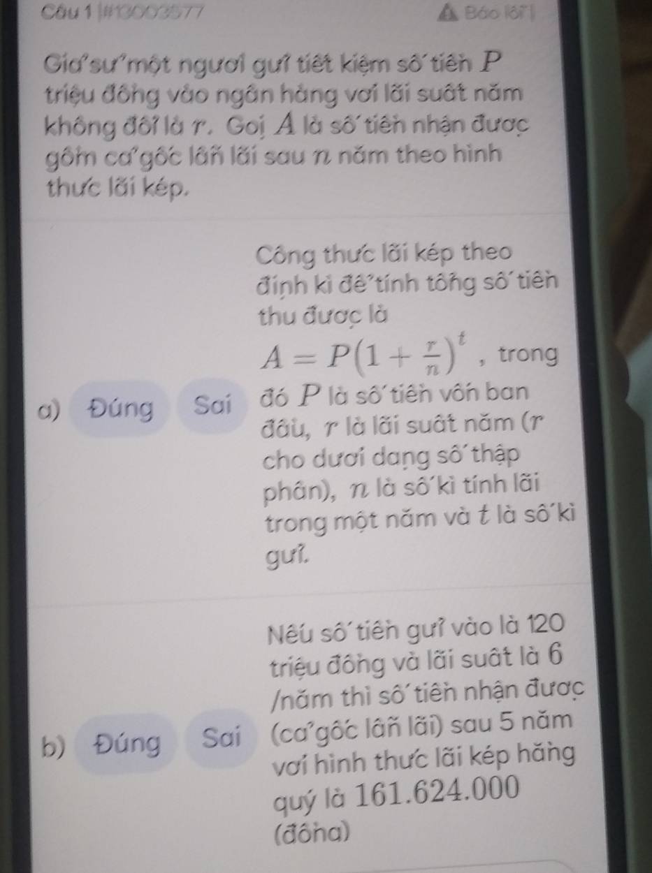 Cầu 1 ]#3003577 Báo lôi | 
Gia sư'một người gưi tiết kiệm số tiên P 
triệu đông vào ngân hàng vơi lãi suất năm 
không đôi là r. Goj Ả là số tiên nhận được 
gồm ca gốc lần lãi sau 1 năm theo hình 
thực lãi kép. 
Công thực lãi kép theo 
đính kì để tính tông số tiên 
thu được là
A=P(1+ r/n )^t , trong 
a) Đúng Sai đó P là số tiên vôn ban 
đâu, r là lãi suất năm (r
cho dươi dang số thập 
phân), n là số kì tính lãi 
trong một năm và t là số kì 
gưì. 
Nếu số tiên gưỉ vào là 120
triệu đồng và lãi suất là 6
năm thì số tiên nhận được 
b) Đúng Sai (ca'gốc lân lãi) sau 5 năm 
với hình thực lãi kép hăng 
quý là 161.624.000
(đôna)