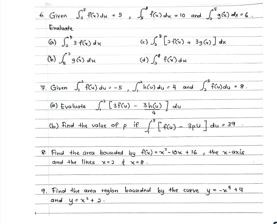 Given ∈t _2^(5f(x)dx=5, ∈t _5^8f(x)dx=10 and ∈t _2^5g(x)dx=6
Evaluate 
(a) ∈t _2^53f(x)dx (c ) ∈t _2^5[2f(x)+3g(x)]dx
(b) ∈t _5^2g(x)dx (a) ∈t _0^8f(x)dx
7. Given ∈t _1^2f(u)du=-5, ∈t _1^2h(u)du=4 and ∈t _2^5f(u)du=8. 
() Evaluate ∈t _1^2[3f(u)-frac 3h(u))4]du
(b) find the value of p if ∈t _1^(5[f(u)-3pu]du=39
8. Find the area bounded by f(x)=x^2)-10x+16 , the x-axis 
and the lines x=2 sumlimits^1 x=8. 
9. Find the area region bounded by the curve y=-x^4+4
and y=x^2+2.