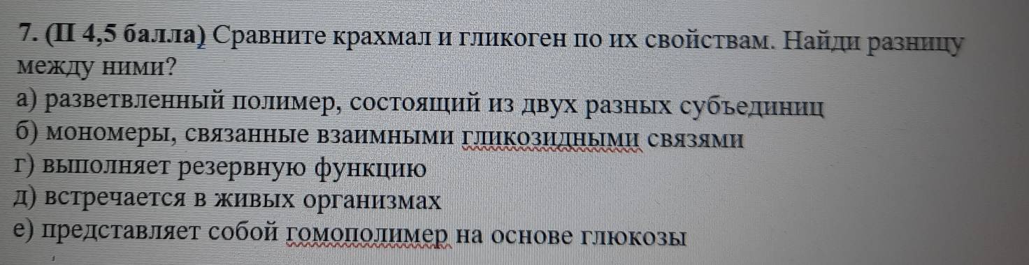 (Π 4,5 баллаη Сравните крахмалη и гликоген πо их свойствам. Найдη разницу 
между ними? 
α) разветвленный πолимер, состояшηий из двух разных субьединиц 
б) мономеры, связанные взаимными гπикозидными связями 
г) выππιолняет резервную функιию 
д) встречаетсяв живых организмах 
е) представляеτ собοй гомοπолηмер на основе глюокозы