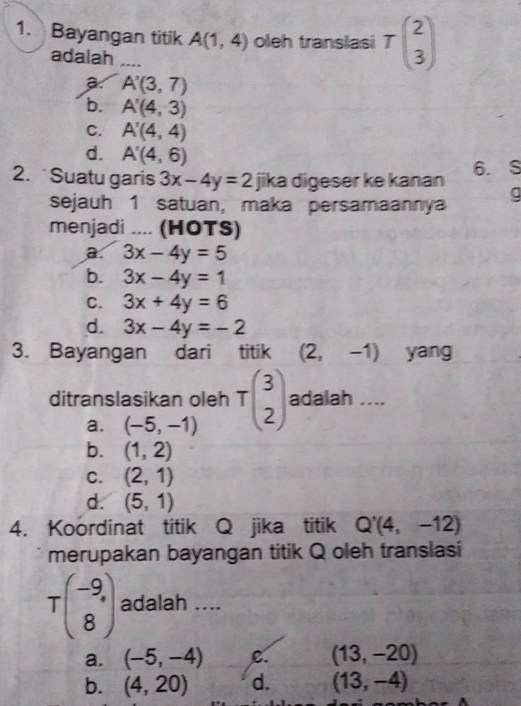 Bayangan titik A(1,4) oleh translasi Tbeginpmatrix 2 3endpmatrix
adalah
a. A'(3,7)
b. A'(4,3)
C. A'(4,4)
d. A'(4,6)
2. Suatu garis 3x-4y=2 jika digeser ke kanan 6. S
sejauh 1 satuan, maka persamaannya g
menjadi .... (HOTS)
a. 3x-4y=5
b. 3x-4y=1
C. 3x+4y=6
d. 3x-4y=-2
3. Bayangan dari titik (2,-1) yang
ditranslasikan oleh Tbeginpmatrix 3 2endpmatrix adalah ....
a. (-5,-1)
b. (1,2)
C. (2,1)
d. (5,1)
4. Koordinat titik Q jika titik Q'(4,-12)
merupakan bayangan titik Q oleh translasi
Tbeginpmatrix -9 8endpmatrix adalah ....
a. (-5,-4) C. (13,-20)
b. (4,20) d. (13,-4)