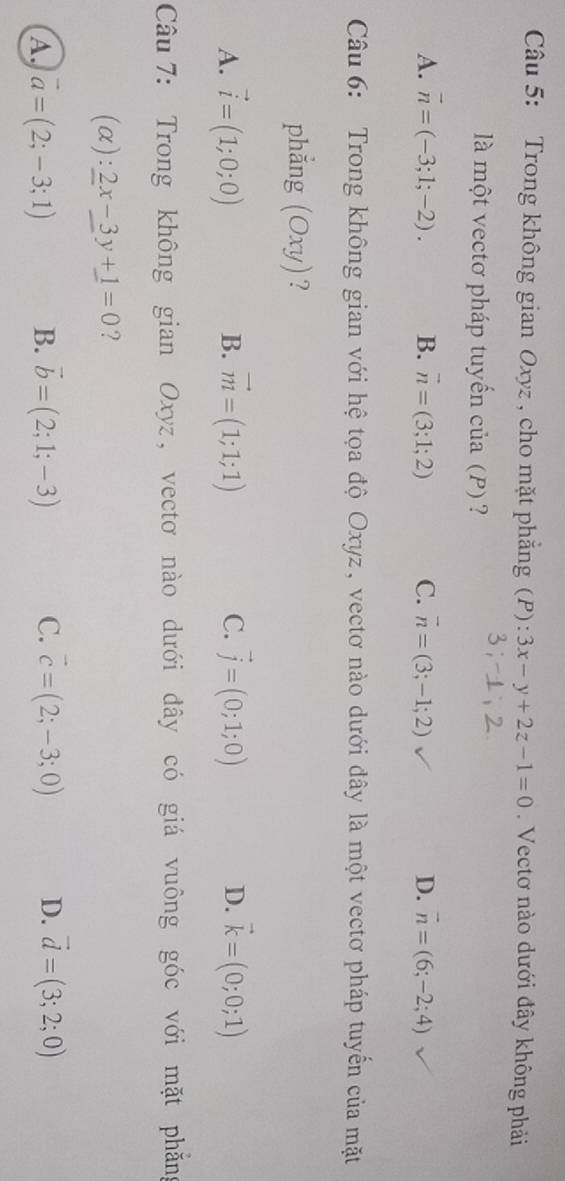 Trong không gian Oxyz , cho mặt phẳng (P): 3x-y+2z-1=0. Vectơ nào dưới đây không phải
là một vectơ pháp tuyến của (P) ?
A. vector n=(-3;1;-2). B. vector n=(3;1;2) C. vector n=(3;-1;2) D. vector n=(6;-2;4)
Câu 6: Trong không gian với hệ tọa độ Oxyz, vectơ nào dưới đây là một vectơ pháp tuyến của mặt
phẳng (Oxy)?
A. vector i=(1;0;0) B. vector m=(1;1;1) C. vector j=(0;1;0) D. vector k=(0;0;1)
Câu 7: Trong không gian Oxyz, vectơ nào dưới đây có giá vuông góc với mặt phẳng
(alpha ):2x-3y+1=0 ?
A vector a=(2;-3;1) B. vector b=(2;1;-3) C. vector c=(2;-3;0) D. vector d=(3;2;0)