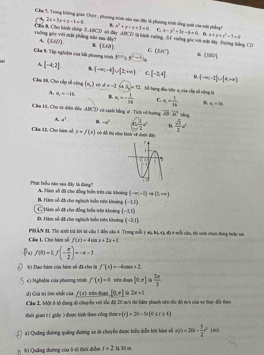 Trong không gian Oxyz , phương trình nào sau đây là phương trình tổng quát của mặt phẳng?
2x+3y+z-1=0. B. x^2+y-z+3=0 C. x-y^2+3z-6=0. D. x+y+z^2-7=0
Cầu 8. Cho hình chóp S.ABCD có đây ABCD là hình vuông, SA vuông góc với mặt đáy. Đường thẳng CD
vuông góc với mặt phẳng nào sau đây?
A. (SAD). B. (SAB). C. (SAC). (SBD).
D.
Câu 9. Tập nghiệm của bất phương trình 5^(x-1)≥ 5^(x^2)-x-9 à
ai
A. [-4;2]. B. (-∈fty ;-4]∪ [2;+∈fty ). C. [-2;4]. D. (-∈fty ;-2]∪ [4;+∈fty ).
Câu 10. Cho cấp số cộng (u_n) có d=-2 và S_8)=72 Số hạng đầu tiên #ị của cấp số cộng là
A. u_1=-16. B. u_1=- 1/16 . C. u_1= 1/16 . D. u_1=16.
Câu 11. Cho tử diện đều ABCD có cạnh bằng a . Tích vô hướng vector AB· vector AC bằng
A. a^2. B. -a^2. C.  1/2 a^2. D.  sqrt(3)/2 a^2.
Câu 12. Cho hàm số y=f(x) có đồ thị như hình vẽ dưới đây.
Phát biểu nào sau đây là đúng?
A. Hàm số đã cho đồng biến trên các khoảng (-∈fty ;-1) và (1;+∈fty ).
B. Hàm số đã cho nghịch biến trên khoảng (-1;1).
C. Hàm số đã cho đồng biến trên khoảng (-1;1).
D. Hàm số đã cho nghịch biến trên khoảng (-3;1).
PHÀN II. Thí sinh trả lời từ câu 1 đến câu 4. Trong mỗi ya),b),c),d) ở mỗi câu, thí sinh chọn đúng hoặc sai.
Câu 1. Cho hàm số f(x)=4sin x+2x+1.
a f(0)=1;f(- π /2 )=-π -3
b) Đạo hàm của hàm số đã cho là f'(x)=-4cos x+2.
c) Nghiệm của phương trình f'(x)=0 trên đoạn [0;π ] là  2π /3 .
d) Giá trị lớn nhất của f(x) trên đoạn [0;π ] là 2π +1.
Câu 2. Một ô tô đang di chuyển với tốc độ 20 m/s thì hãm phanh nên tốc độ m/s của xe thay đổi theo
thời gian t ( giây ) được tính theo công thức v (t)=20-5t(0≤ t≤ 4).
a) Quãng đường quãng đường xe di chuyển được biểu diễn bởi hàm số s(t)=20t- 5/2 t^2(m).
b) Quãng đường của ô tô thời điềm t=2 là 30 m.