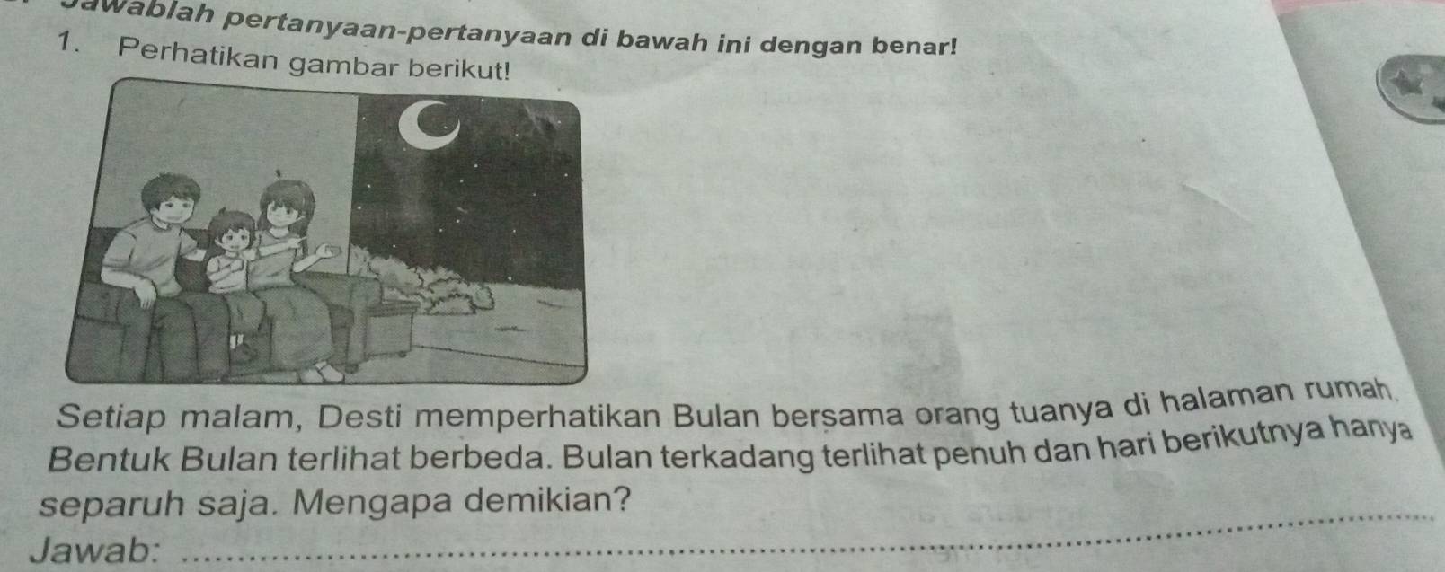 awablah pertanyaan-pertanyaan di bawah ini dengan benar! 
1. Perhatikan gambar berikut! 
Setiap malam, Desti memperhatikan Bulan berșama orang tuanya di halaman rumahḥ 
Bentuk Bulan terlihat berbeda. Bulan terkadang terlihat penuh dan hari berikutnya hanya 
separuh saja. Mengapa demikian? 
_ 
Jawab: 
_